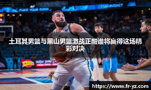 土耳其男篮与黑山男篮激战正酣谁将赢得这场精彩对决