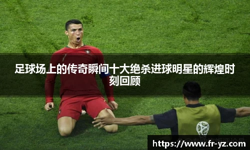 足球场上的传奇瞬间十大绝杀进球明星的辉煌时刻回顾