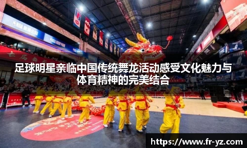 足球明星亲临中国传统舞龙活动感受文化魅力与体育精神的完美结合